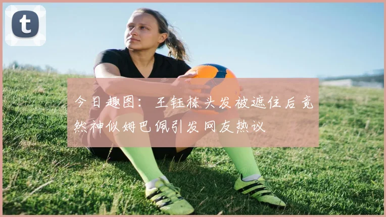 今日趣图：王钰栋头发被遮住后竟然神似姆巴佩引发网友热议