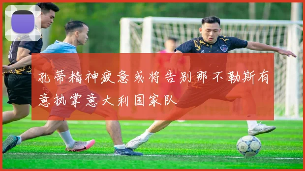 孔蒂精神疲惫或将告别那不勒斯有意执掌意大利国家队