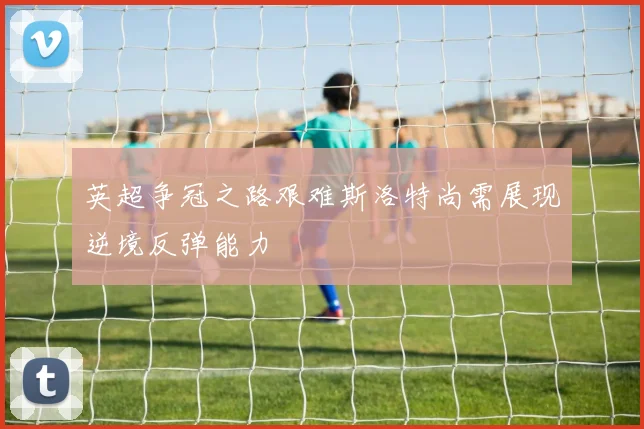 英超争冠之路艰难斯洛特尚需展现逆境反弹能力