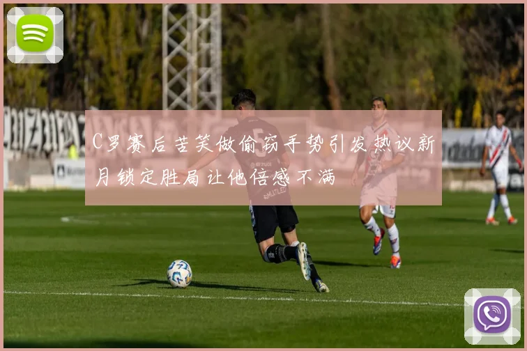 C罗赛后苦笑做偷窃手势引发热议新月锁定胜局让他倍感不满