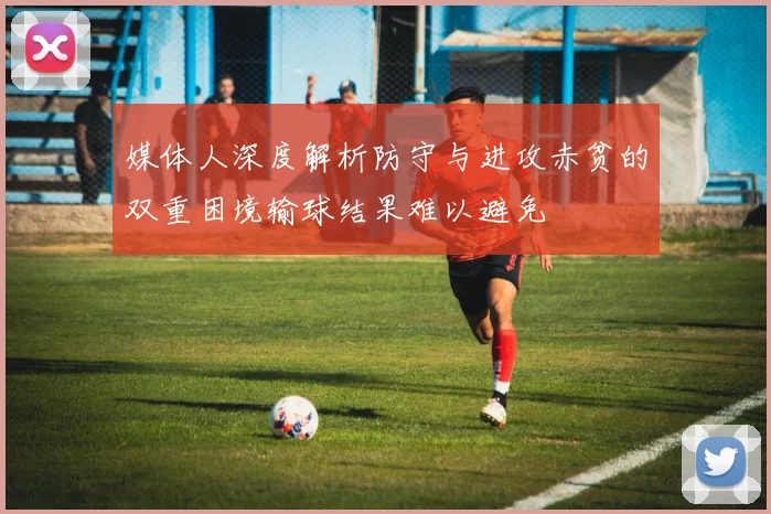 媒体人深度解析防守与进攻赤贫的双重困境输球结果难以避免