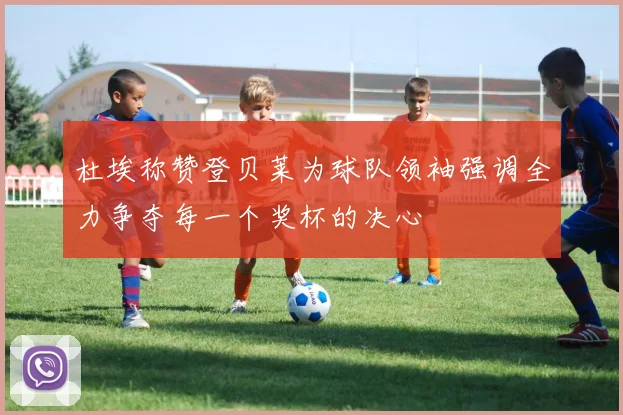 杜埃称赞登贝莱为球队领袖强调全力争夺每一个奖杯的决心