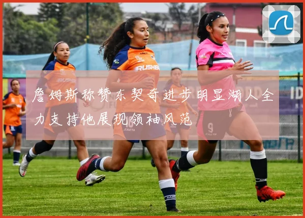 詹姆斯称赞东契奇进步明显湖人全力支持他展现领袖风范