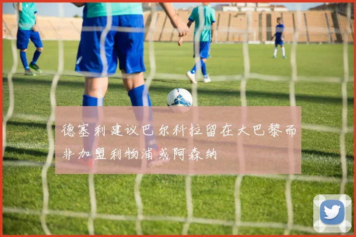 德塞利建议巴尔科拉留在大巴黎而非加盟利物浦或阿森纳
