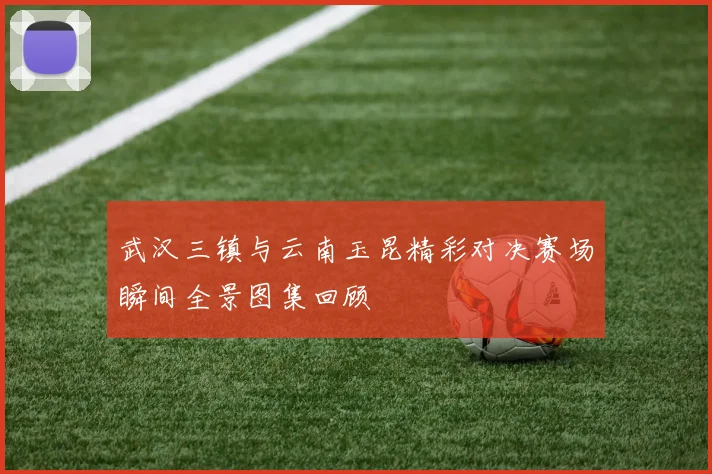 武汉三镇与云南玉昆精彩对决赛场瞬间全景图集回顾