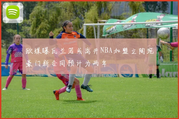 欧媒曝瓦兰若或离开NBA加盟立陶宛豪门新合同预计为两年