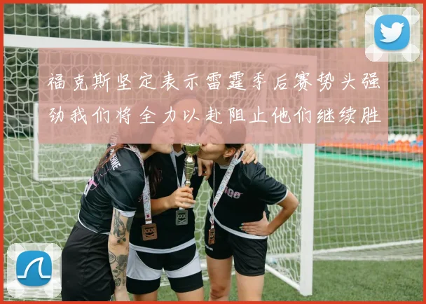 福克斯坚定表示雷霆季后赛势头强劲我们将全力以赴阻止他们继续胜利