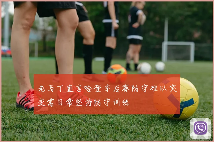 老马丁直言哈登季后赛防守难以突变需日常坚持防守训练