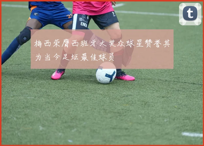 梅西荣膺西班牙大奖众球星赞誉其为当今足坛最佳球员