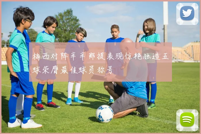 梅西对阵辛辛那提表现惊艳独造五球荣膺最佳球员称号