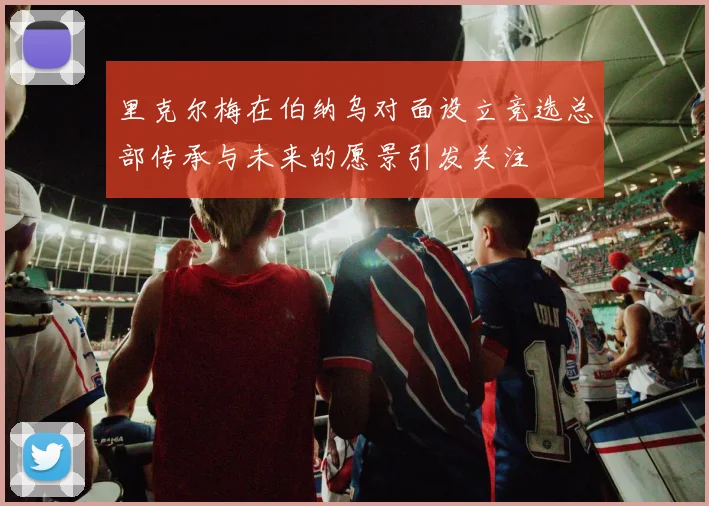 里克尔梅在伯纳乌对面设立竞选总部传承与未来的愿景引发关注