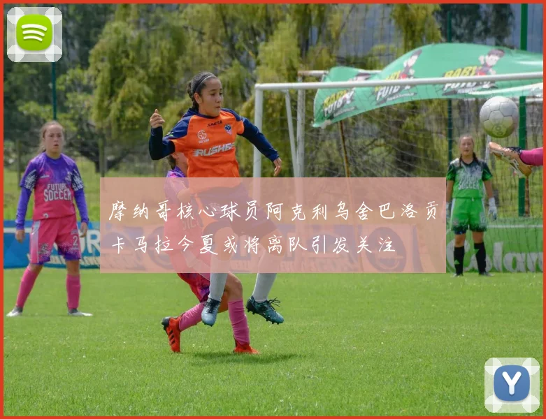 摩纳哥核心球员阿克利乌舍巴洛贡卡马拉今夏或将离队引发关注