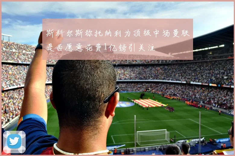 斯科尔斯称托纳利为顶级中场曼联是否愿意花费1亿镑引关注