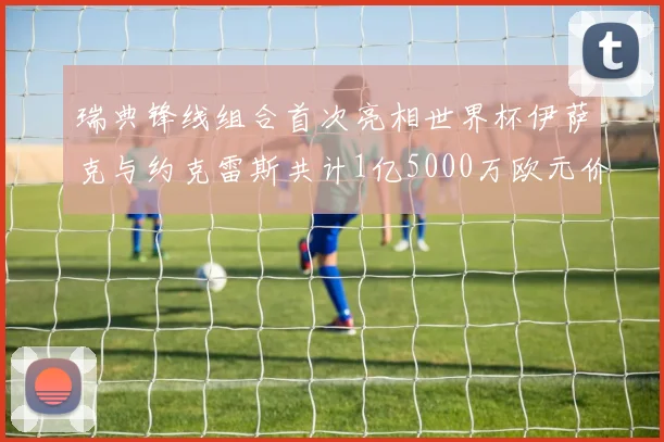 瑞典锋线组合首次亮相世界杯伊萨克与约克雷斯共计1亿5000万欧元价值