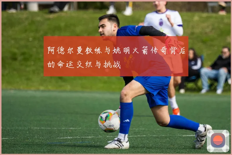 阿德尔曼教练与姚明火箭传奇背后的命运交织与挑战