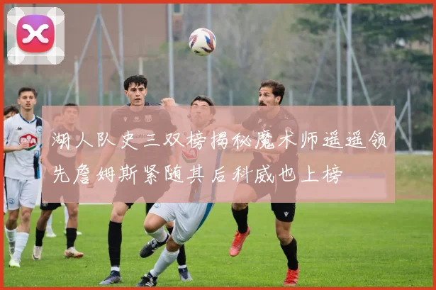 湖人队史三双榜揭秘魔术师遥遥领先詹姆斯紧随其后科威也上榜