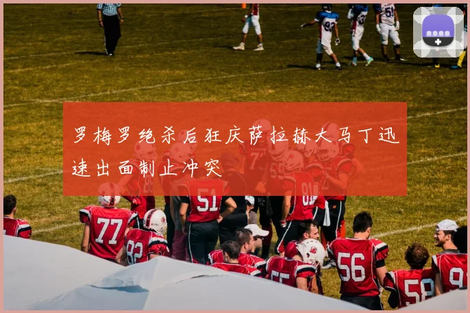罗梅罗绝杀后狂庆萨拉赫大马丁迅速出面制止冲突