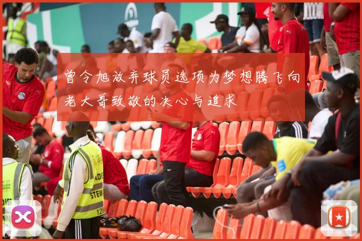 曾令旭放弃球员选项为梦想腾飞向老大哥致敬的决心与追求