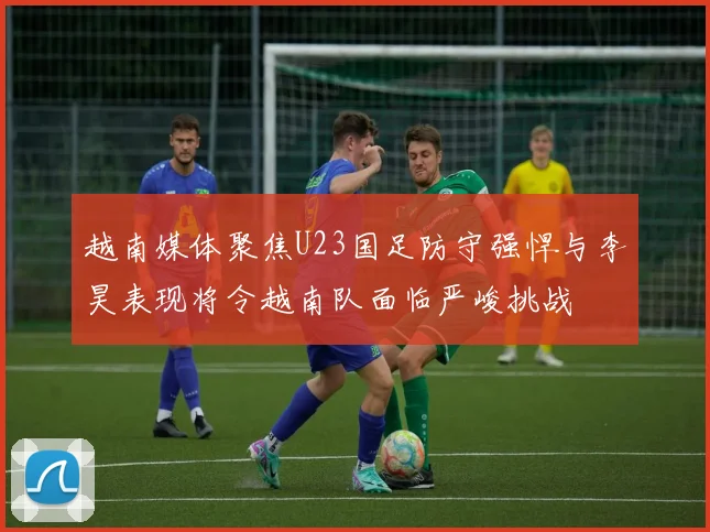 越南媒体聚焦U23国足防守强悍与李昊表现将令越南队面临严峻挑战