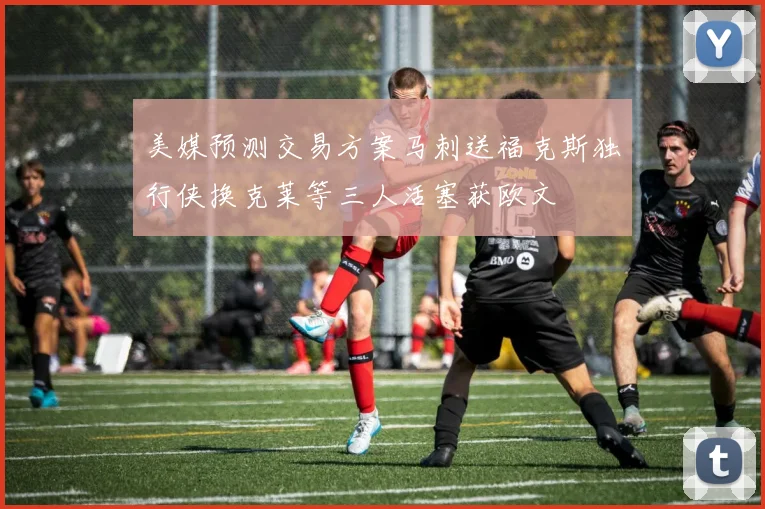 美媒预测交易方案马刺送福克斯独行侠换克莱等三人活塞获欧文