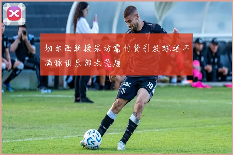 切尔西新援采访需付费引发球迷不满称俱乐部太荒唐