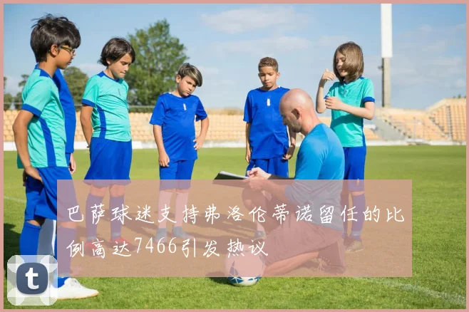 巴萨球迷支持弗洛伦蒂诺留任的比例高达7466引发热议