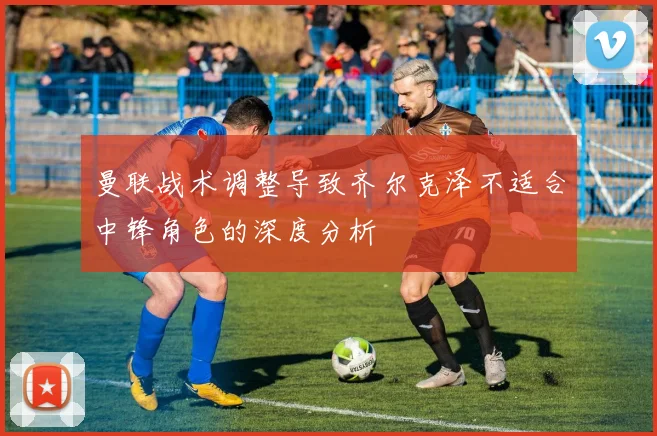 曼联战术调整导致齐尔克泽不适合中锋角色的深度分析
