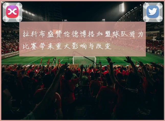 拉科布盛赞伦德博格加盟球队将为比赛带来重大影响与改变